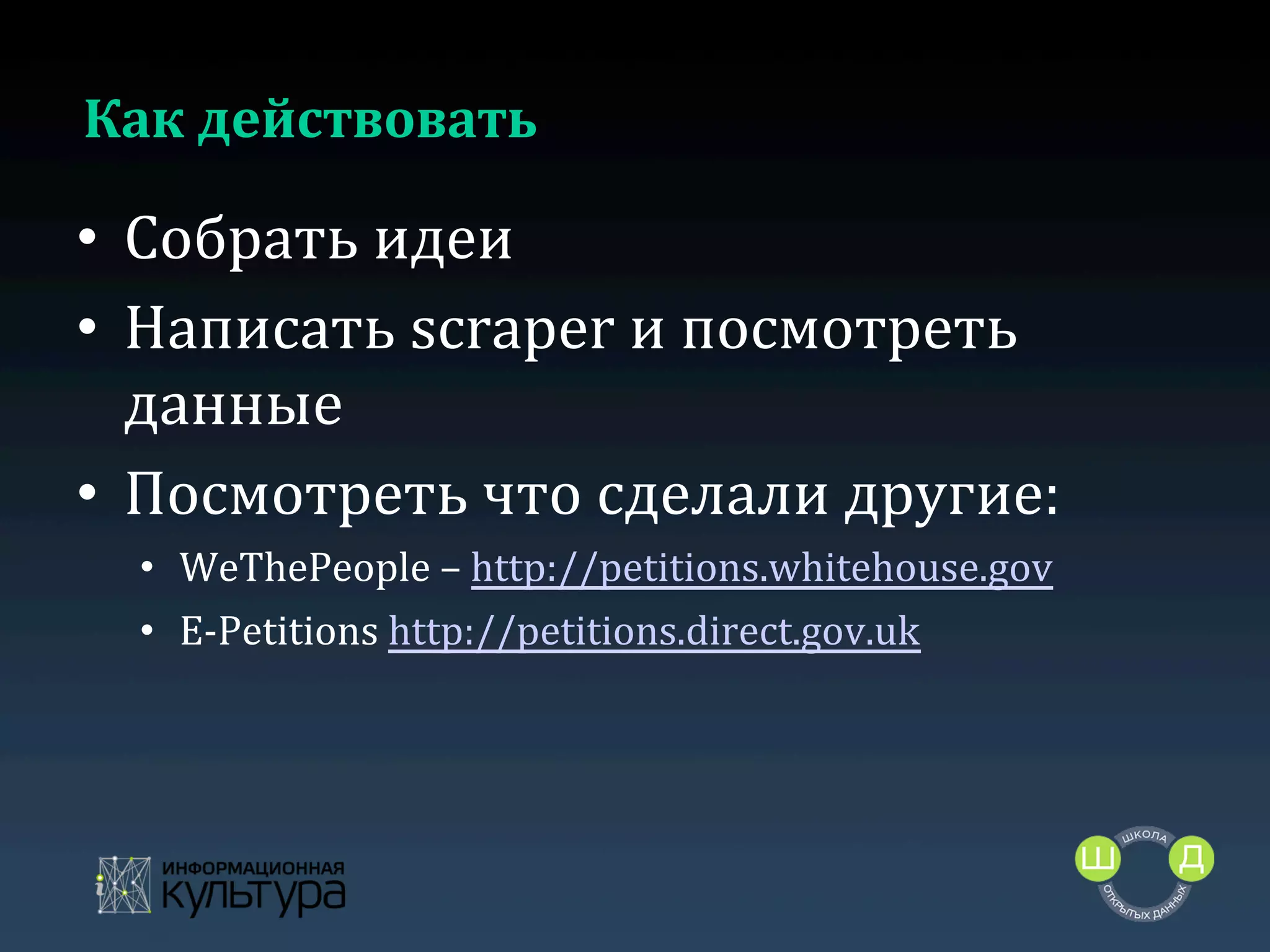 Как	
  действовать	
  

•  Собрать	
  идеи	
  
•  Написать	
  scraper	
  и	
  посмотреть	
  
данные	
  
•  Посмотреть	
  что	
  сделали	
  другие:	
  
•  WeThePeople	
  –	
  http://petitions.whitehouse.gov	
  
•  E-­‐Petitions	
  http://petitions.direct.gov.uk	
  	
  

	
  

 