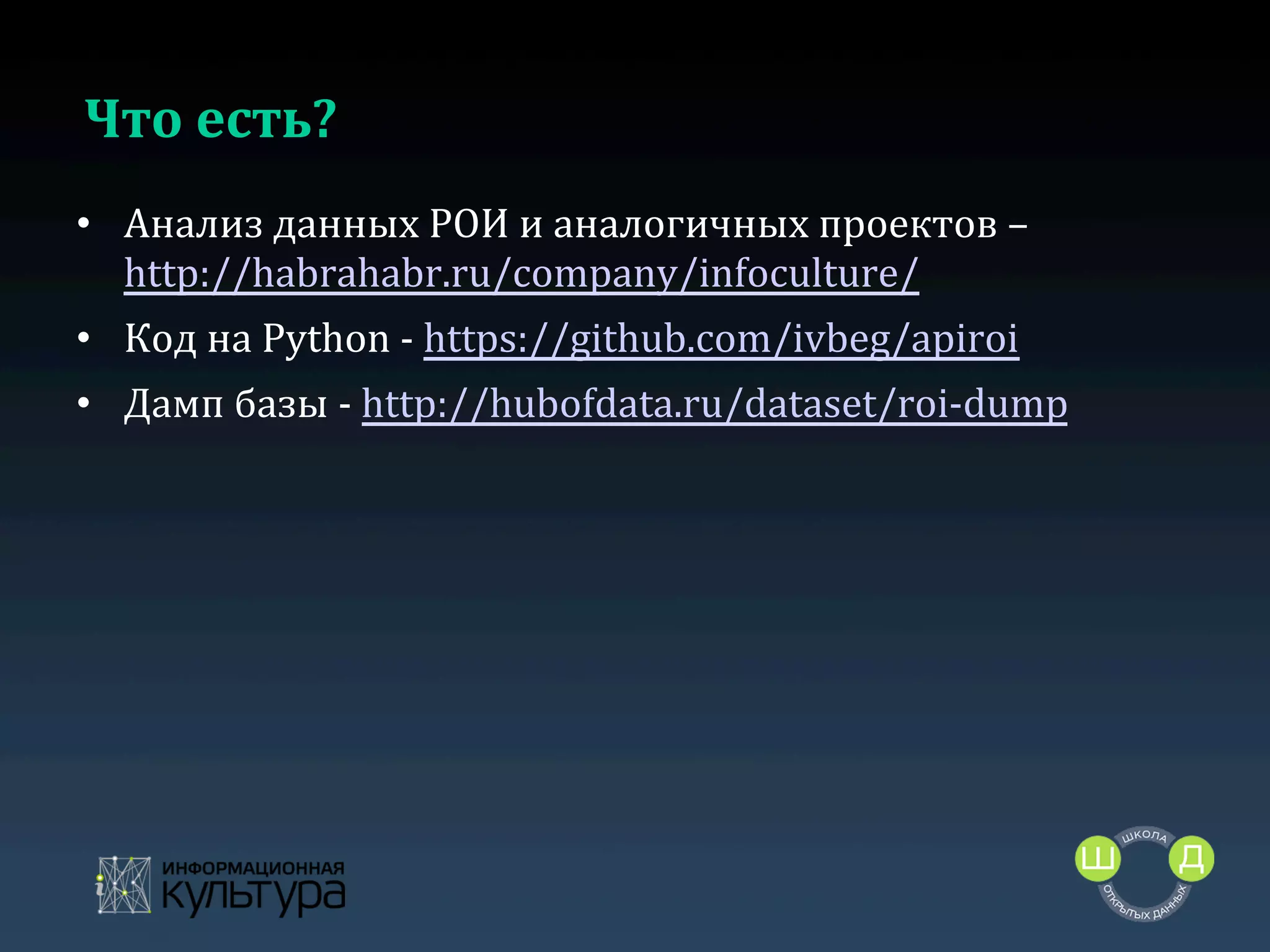 Что	
  есть?	
  
•  Анализ	
  данных	
  РОИ	
  и	
  аналогичных	
  проектов	
  –	
  
http://habrahabr.ru/company/infoculture/	
  
•  Код	
  на	
  Python	
  -­‐	
  https://github.com/ivbeg/apiroi	
  
•  Дамп	
  базы	
  -­‐	
  http://hubofdata.ru/dataset/roi-­‐dump	
  	
  

	
  

 