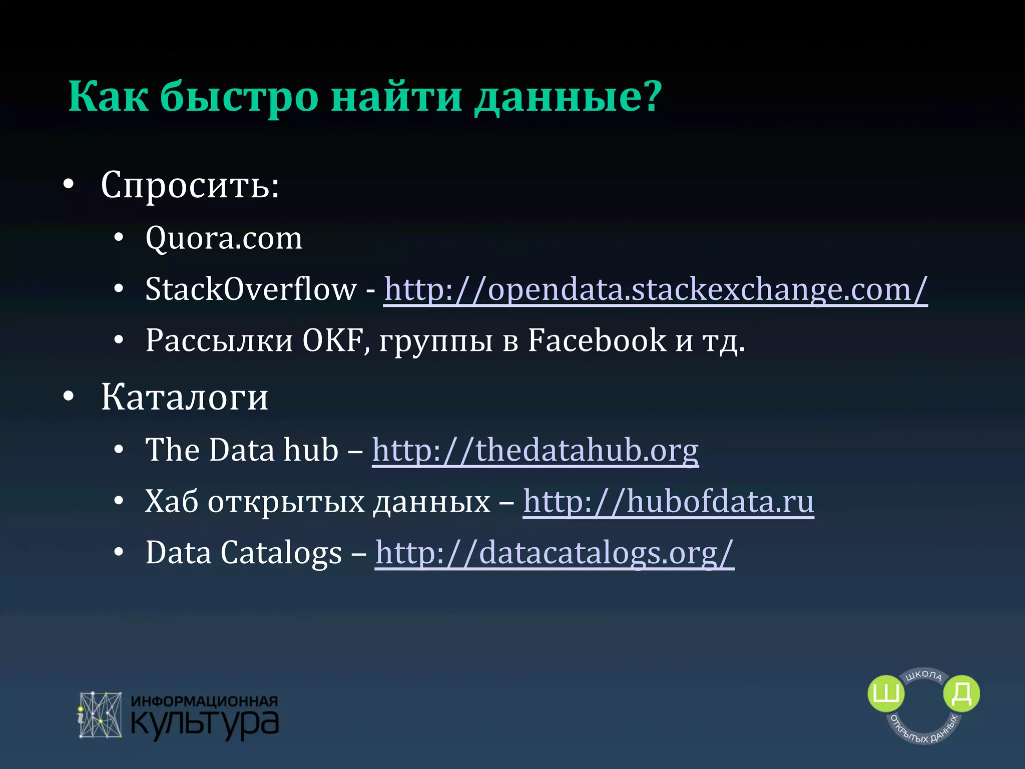 Как	
  быстро	
  найти	
  данные?	
  
•  Спросить:	
  
•  Quora.com	
  
•  StackOverclow	
  -­‐	
  http://opendata.stackexchange.com/	
  
•  Рассылки	
  OKF,	
  группы	
  в	
  Facebook	
  и	
  тд.	
  

•  Каталоги	
  
•  The	
  Data	
  hub	
  –	
  http://thedatahub.org	
  	
  
•  Хаб	
  открытых	
  данных	
  –	
  http://hubofdata.ru	
  	
  
•  Data	
  Catalogs	
  –	
  http://datacatalogs.org/	
  
	
  

 