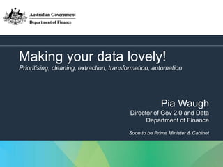 1
Making your data lovely!
Prioritising, cleaning, extraction, transformation, automation
Pia Waugh
Director of Gov 2.0 and Data
Department of Finance
Soon to be Prime Minister & Cabinet
 