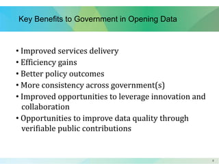 55
Key Benefits to Government in Opening Data
• Improved services delivery
• Efficiency gains
• Better policy outcomes
• More consistency across government(s)
• Improved opportunities to leverage innovation and
collaboration
• Opportunities to improve data quality through
verifiable public contributions
 