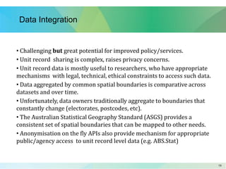 1919
Data Integration
• Challenging but great potential for improved policy/services.
• Unit record sharing is complex, raises privacy concerns.
• Unit record data is mostly useful to researchers, who have appropriate
mechanisms with legal, technical, ethical constraints to access such data.
• Data aggregated by common spatial boundaries is comparative across
datasets and over time.
• Unfortunately, data owners traditionally aggregate to boundaries that
constantly change (electorates, postcodes, etc).
• The Australian Statistical Geography Standard (ASGS) provides a
consistent set of spatial boundaries that can be mapped to other needs.
• Anonymisation on the fly APIs also provide mechanism for appropriate
public/agency access to unit record level data (e.g. ABS.Stat)
 