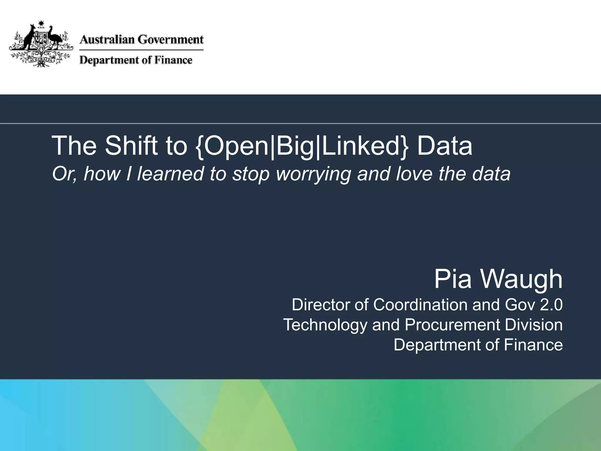 1 
The Shift to {Open|Big|Linked} Data 
Or, how I learned to stop worrying and love the data 
Pia Waugh 
Director of Coordination and Gov 2.0 
Technology and Procurement Division 
Department of Finance 
 