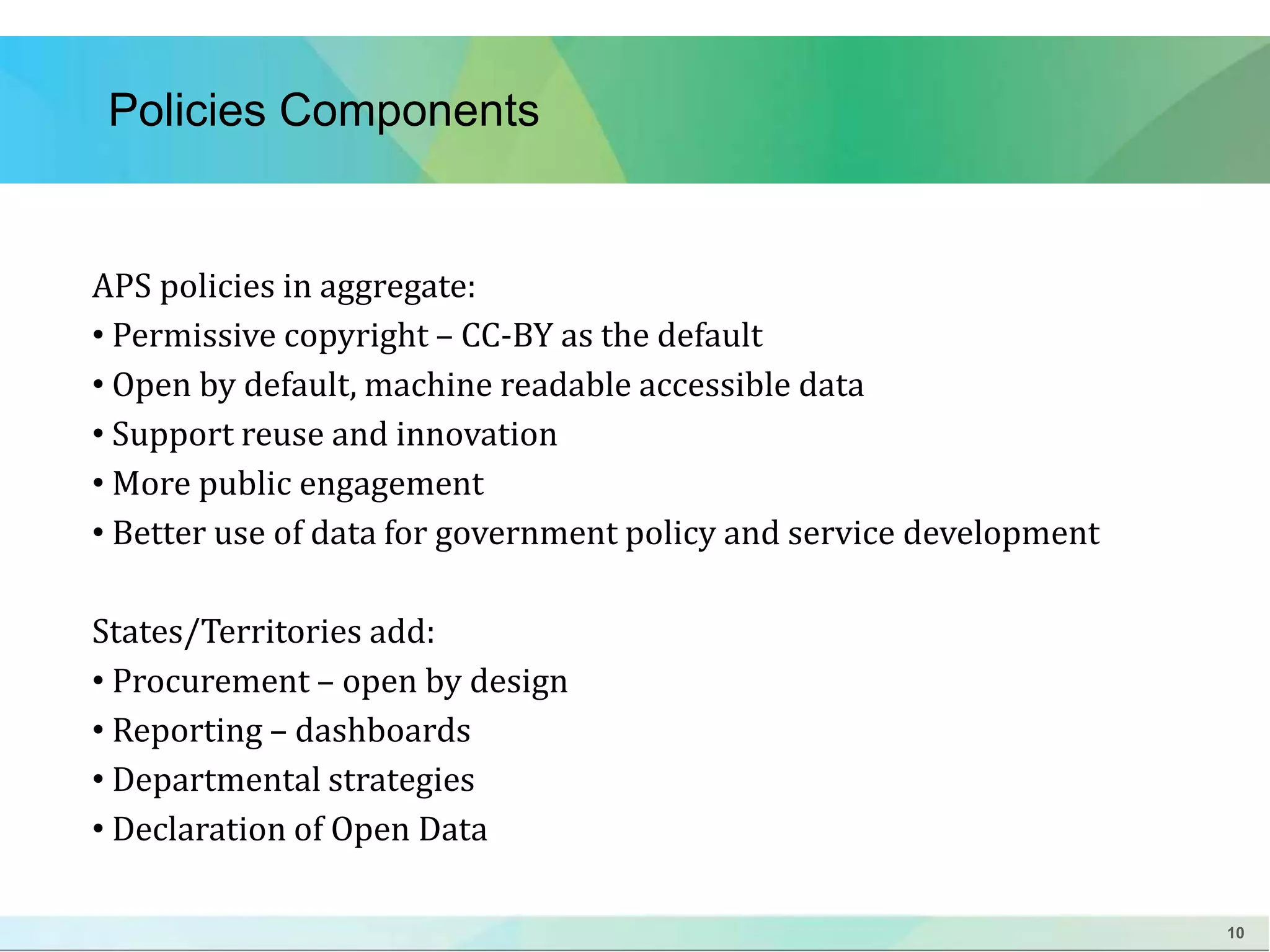 10 
Policies Components 
APS policies in aggregate: 
• Permissive copyright – CC-BY as the default 
• Open by default, machine readable accessible data 
• Support reuse and innovation 
• More public engagement 
• Better use of data for government policy and service development 
States/Territories add: 
• Procurement – open by design 
• Reporting – dashboards 
• Departmental strategies 
• Declaration of Open Data 
 