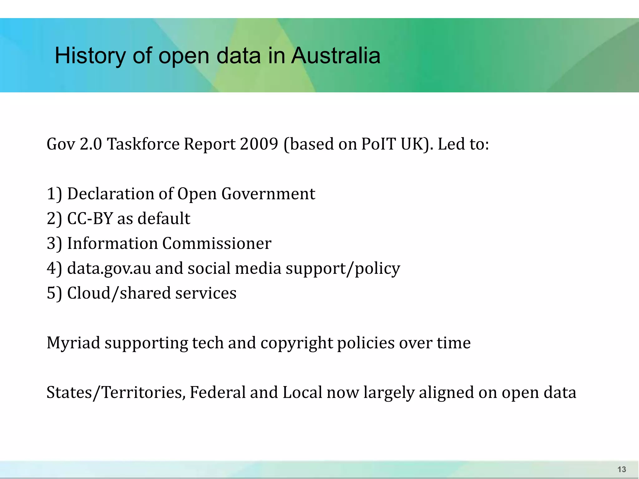 13 
History of open data in Australia 
Gov 2.0 Taskforce Report 2009 (based on PoIT UK). Led to: 
1) Declaration of Open Government 
2) CC-BY as default 
3) Information Commissioner 
4) data.gov.au and social media support/policy 
5) Cloud/shared services 
Myriad supporting tech and copyright policies over time 
States/Territories, Federal and Local now largely aligned on open data 
 