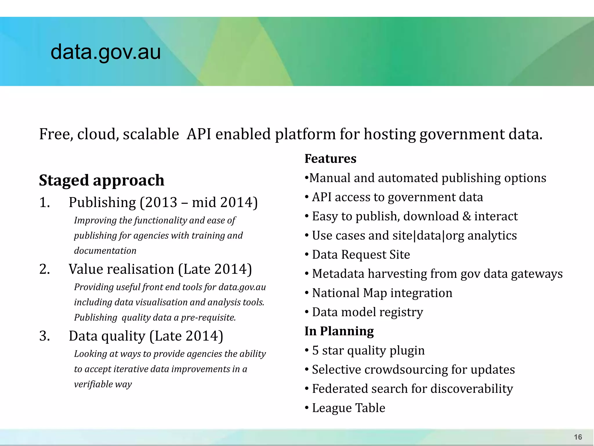 16 
data.gov.au 
Free, cloud, scalable API enabled platform for hosting government data. 
Staged approach 
1. Publishing (2013 – mid 2014) 
Improving the functionality and ease of 
publishing for agencies with training and 
documentation 
2. Value realisation (Late 2014) 
Providing useful front end tools for data.gov.au 
including data visualisation and analysis tools. 
Publishing quality data a pre-requisite. 
3. Data quality (Late 2014) 
Looking at ways to provide agencies the ability 
to accept iterative data improvements in a 
verifiable way 
Features 
•Manual and automated publishing options 
• API access to government data 
• Easy to publish, download & interact 
• Use cases and site|data|org analytics 
• Data Request Site 
• Metadata harvesting from gov data gateways 
• National Map integration 
• Data model registry 
In Planning 
• 5 star quality plugin 
• Selective crowdsourcing for updates 
• Federated search for discoverability 
• League Table 
 