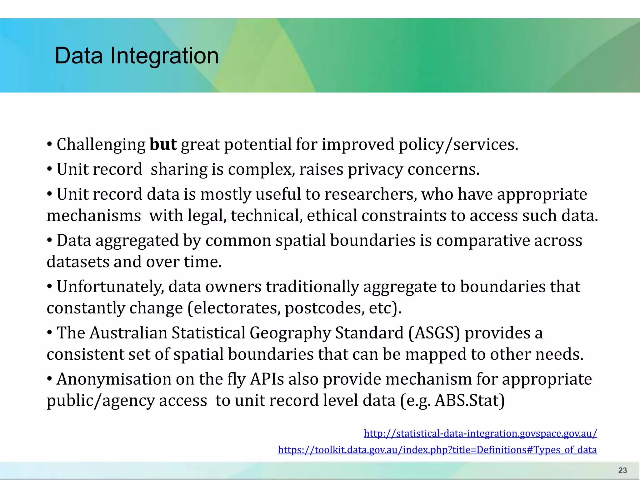 23 
Data Integration 
• Challenging but great potential for improved policy/services. 
• Unit record sharing is complex, raises privacy concerns. 
• Unit record data is mostly useful to researchers, who have appropriate 
mechanisms with legal, technical, ethical constraints to access such data. 
• Data aggregated by common spatial boundaries is comparative across 
datasets and over time. 
• Unfortunately, data owners traditionally aggregate to boundaries that 
constantly change (electorates, postcodes, etc). 
• The Australian Statistical Geography Standard (ASGS) provides a 
consistent set of spatial boundaries that can be mapped to other needs. 
• Anonymisation on the fly APIs also provide mechanism for appropriate 
public/agency access to unit record level data (e.g. ABS.Stat) 
http://statistical-data-integration.govspace.gov.au/ 
https://toolkit.data.gov.au/index.php?title=Definitions#Types_of_data 
 