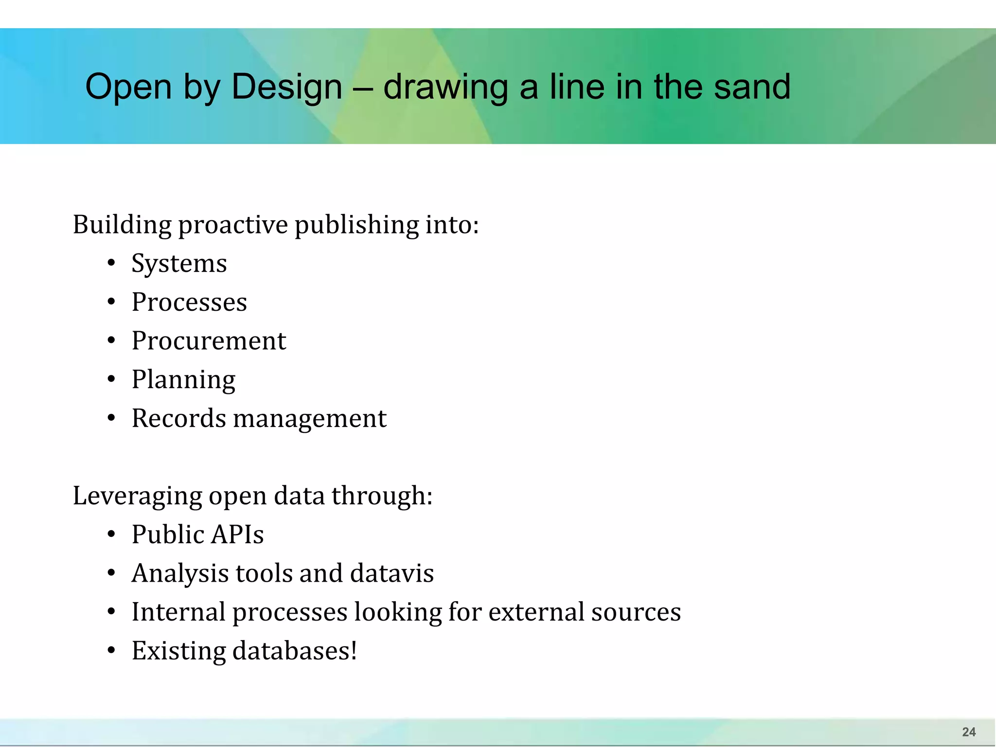 24 
Open by Design – drawing a line in the sand 
Building proactive publishing into: 
• Systems 
• Processes 
• Procurement 
• Planning 
• Records management 
Leveraging open data through: 
• Public APIs 
• Analysis tools and datavis 
• Internal processes looking for external sources 
• Existing databases! 
 