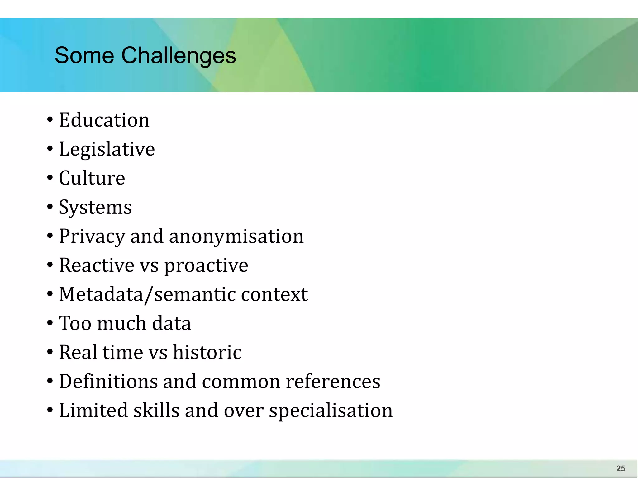 25 
Some Challenges 
• Education 
• Legislative 
• Culture 
• Systems 
• Privacy and anonymisation 
• Reactive vs proactive 
• Metadata/semantic context 
• Too much data 
• Real time vs historic 
• Definitions and common references 
• Limited skills and over specialisation 
 