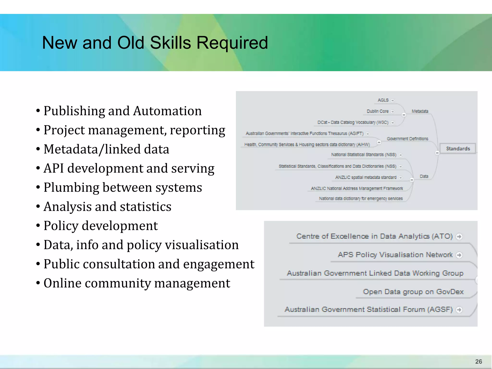 26 
New and Old Skills Required 
• Publishing and Automation 
• Project management, reporting 
• Metadata/linked data 
• API development and serving 
• Plumbing between systems 
• Analysis and statistics 
• Policy development 
• Data, info and policy visualisation 
• Public consultation and engagement 
• Online community management 
 