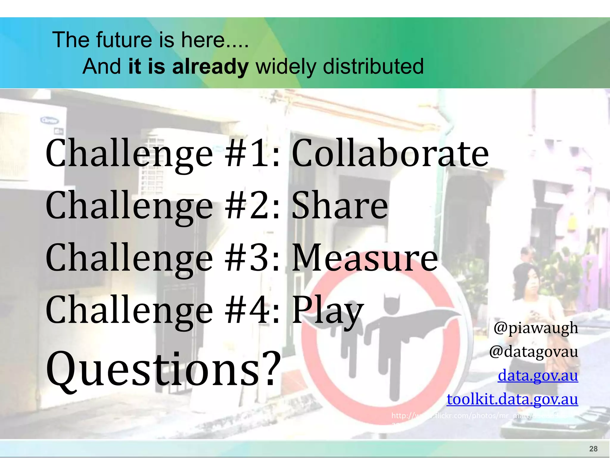 28 
The future is here.... 
And it is already widely distributed 
Challenge #1: Collaborate 
Challenge #2: Share 
Challenge #3: Measure 
Challenge #4: Play 
Questions? 
@piawaugh 
@datagovau 
data.gov.au 
toolkit.data.gov.au 
http://www.flickr.com/photos/mr_matt/35688926 
22/ 
