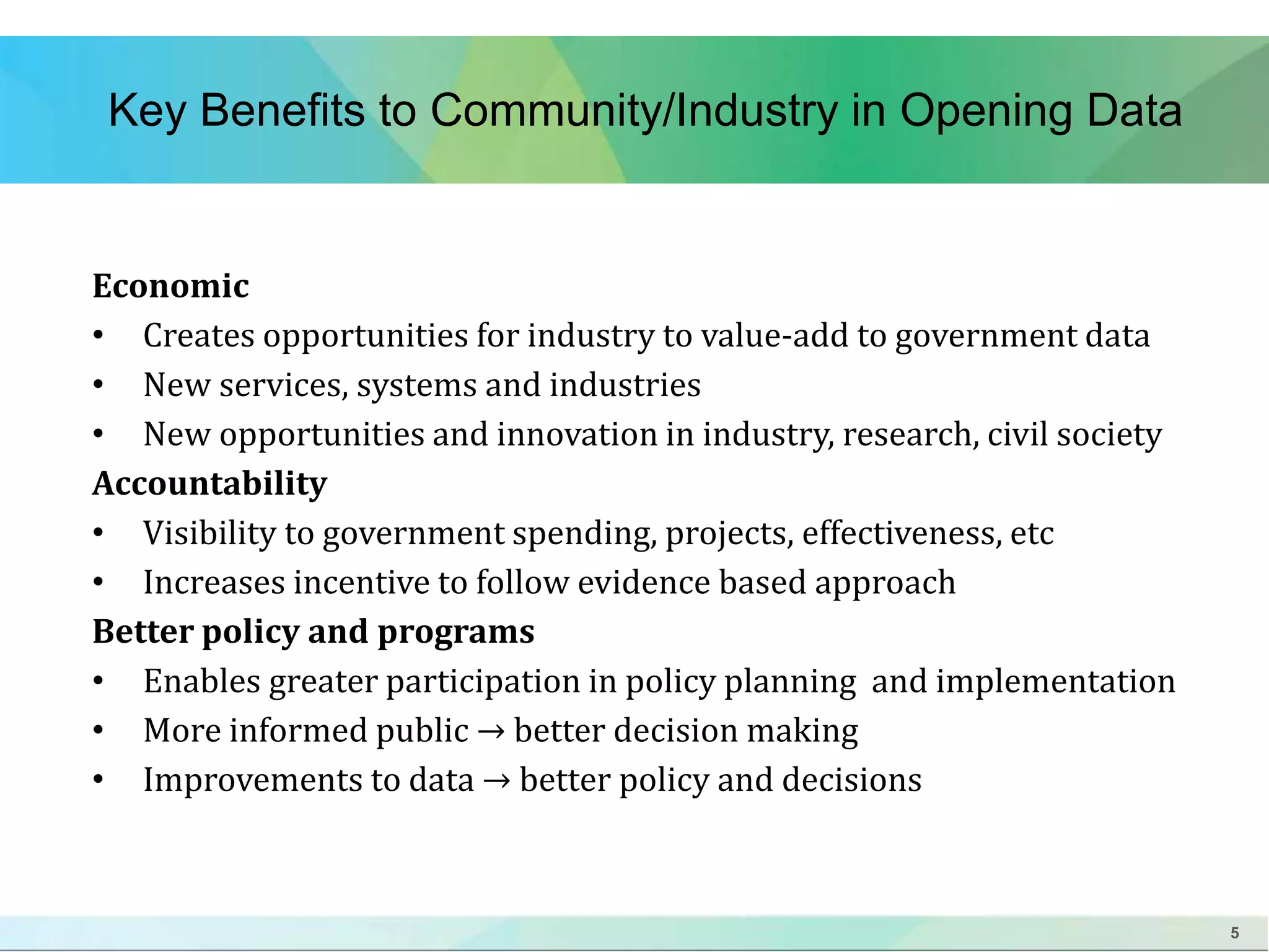5 
Key Benefits to Community/Industry in Opening Data 
Economic 
• Creates opportunities for industry to value-add to government data 
• New services, systems and industries 
• New opportunities and innovation in industry, research, civil society 
Accountability 
• Visibility to government spending, projects, effectiveness, etc 
• Increases incentive to follow evidence based approach 
Better policy and programs 
• Enables greater participation in policy planning and implementation 
• More informed public → better decision making 
• Improvements to data → better policy and decisions 
 