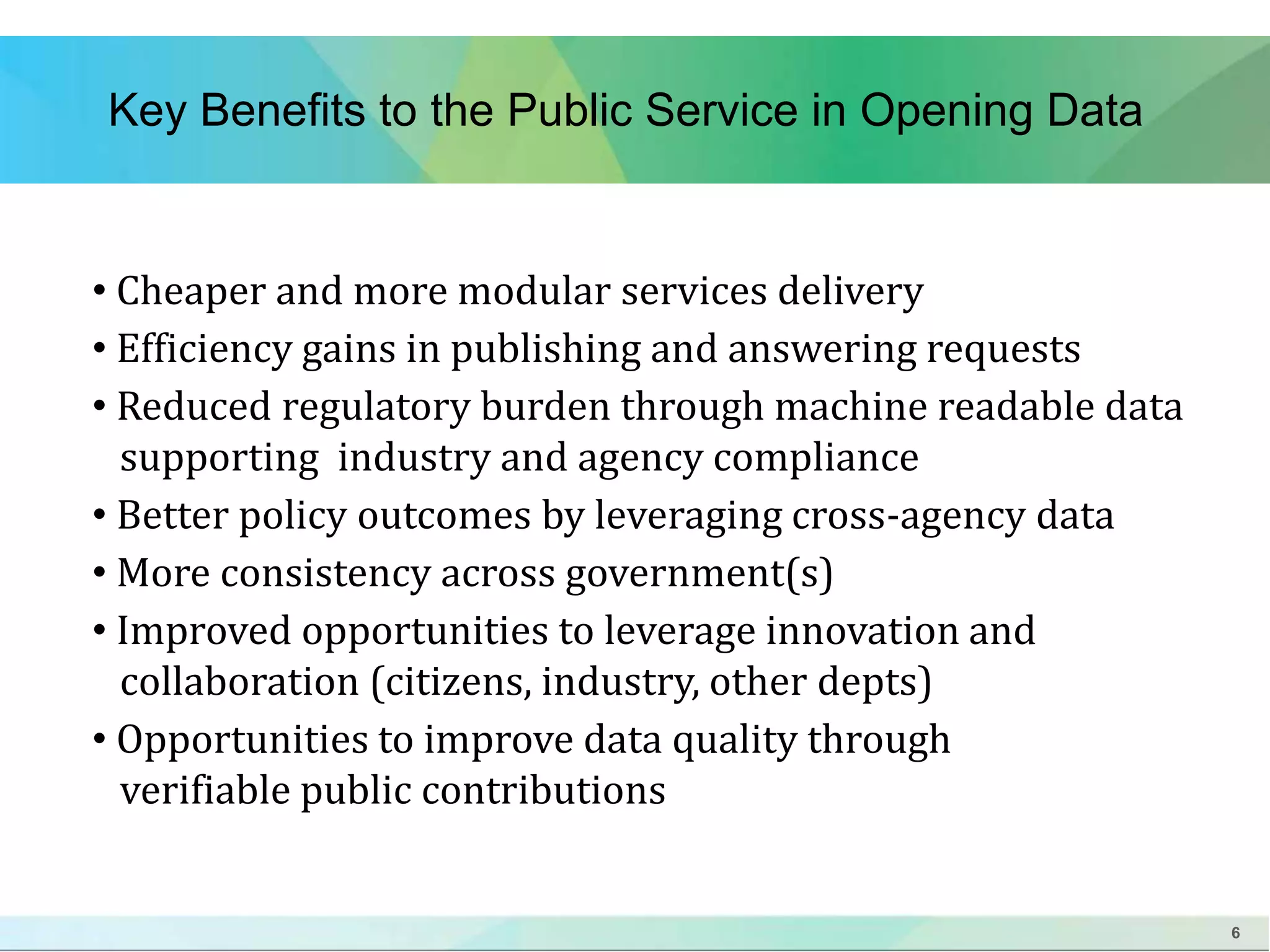 6 
Key Benefits to the Public Service in Opening Data 
• Cheaper and more modular services delivery 
• Efficiency gains in publishing and answering requests 
• Reduced regulatory burden through machine readable data 
supporting industry and agency compliance 
• Better policy outcomes by leveraging cross-agency data 
• More consistency across government(s) 
• Improved opportunities to leverage innovation and 
collaboration (citizens, industry, other depts) 
• Opportunities to improve data quality through 
verifiable public contributions 
 