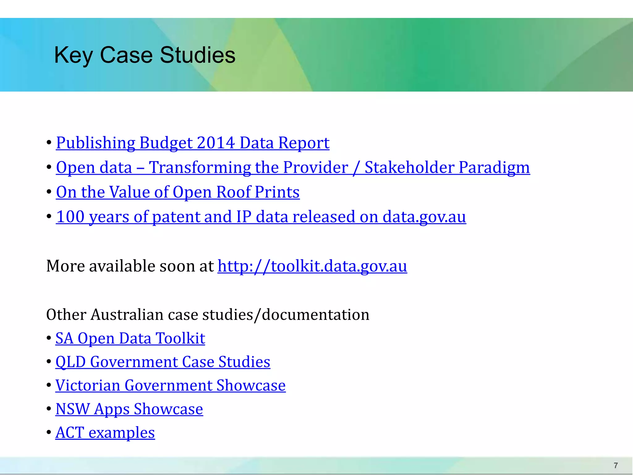 7 
Key Case Studies 
• Publishing Budget 2014 Data Report 
• Open data – Transforming the Provider / Stakeholder Paradigm 
• On the Value of Open Roof Prints 
• 100 years of patent and IP data released on data.gov.au 
More available soon at http://toolkit.data.gov.au 
Other Australian case studies/documentation 
• SA Open Data Toolkit 
• QLD Government Case Studies 
• Victorian Government Showcase 
• NSW Apps Showcase 
• ACT examples 
 