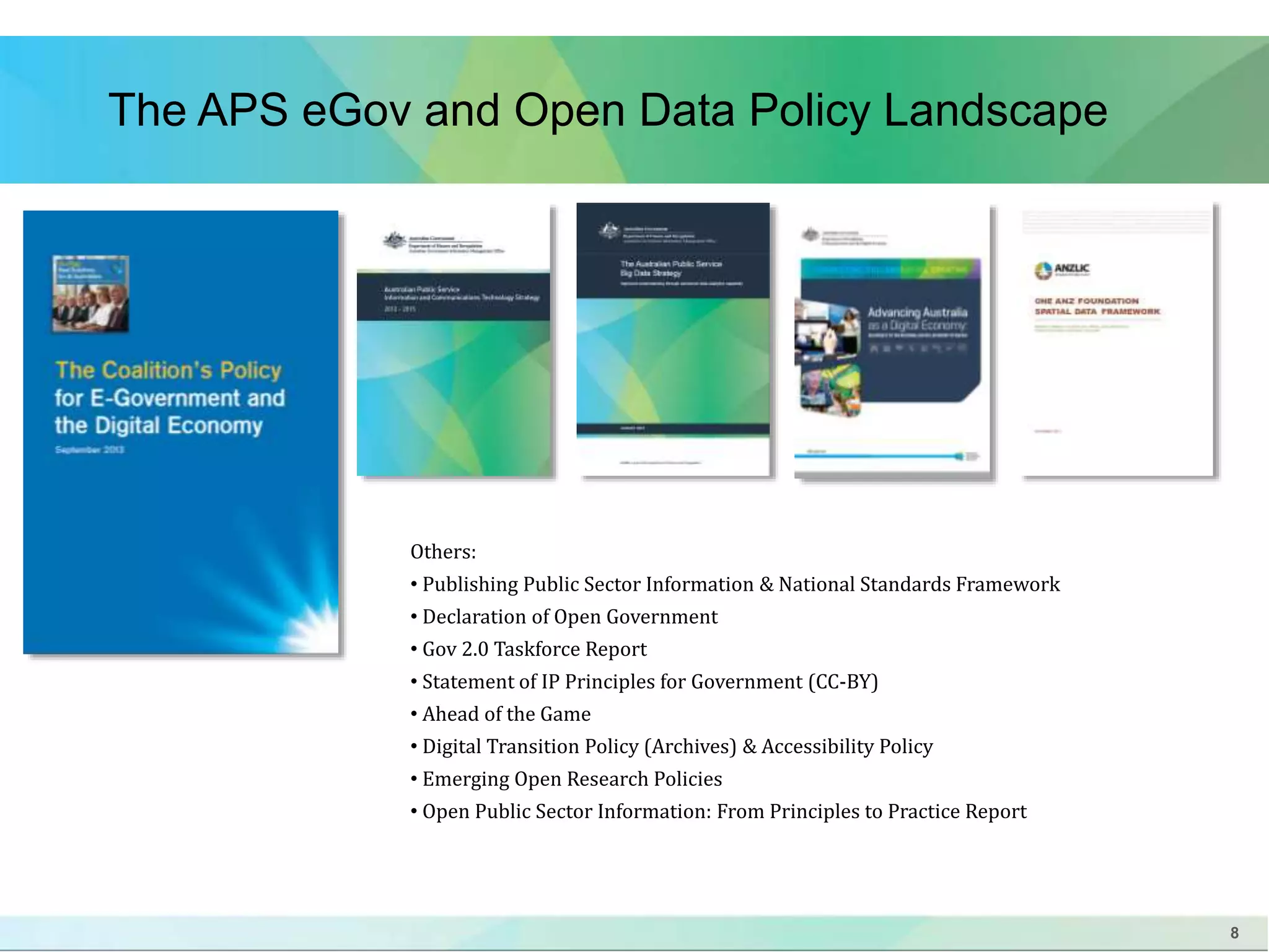 8 
The APS eGov and Open Data Policy Landscape 
Others: 
• Publishing Public Sector Information & National Standards Framework 
• Declaration of Open Government 
• Gov 2.0 Taskforce Report 
• Statement of IP Principles for Government (CC-BY) 
• Ahead of the Game 
• Digital Transition Policy (Archives) & Accessibility Policy 
• Emerging Open Research Policies 
• Open Public Sector Information: From Principles to Practice Report 
 