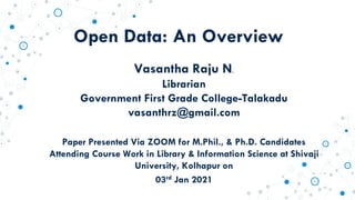 Open Data: An Overview
Vasantha Raju N.
Librarian
Government First Grade College-Talakadu
vasanthrz@gmail.com
Paper Presented Via ZOOM for M.Phil., & Ph.D. Candidates
Attending Course Work in Library & Information Science at Shivaji
University, Kolhapur on
03rd Jan 2021
 
