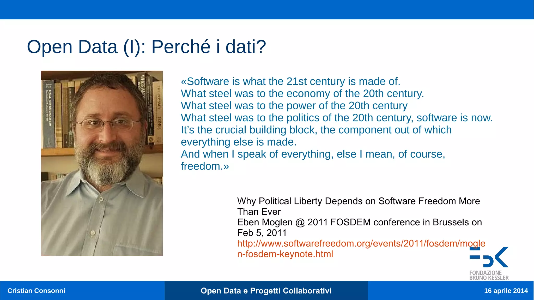 11
Cristian Consonni Open Data e Progetti Collaborativi 16 aprile 2014
Open Data (I): Perché i dati?
«Software is what the 21st century is made of.
What steel was to the economy of the 20th century.
What steel was to the power of the 20th century
What steel was to the politics of the 20th century, software is now.
It’s the crucial building block, the component out of which
everything else is made.
And when I speak of everything, else I mean, of course,
freedom.»
Why Political Liberty Depends on Software Freedom More
Than Ever
Eben Moglen @ 2011 FOSDEM conference in Brussels on
Feb 5, 2011
http://www.softwarefreedom.org/events/2011/fosdem/mogle
n-fosdem-keynote.html
 