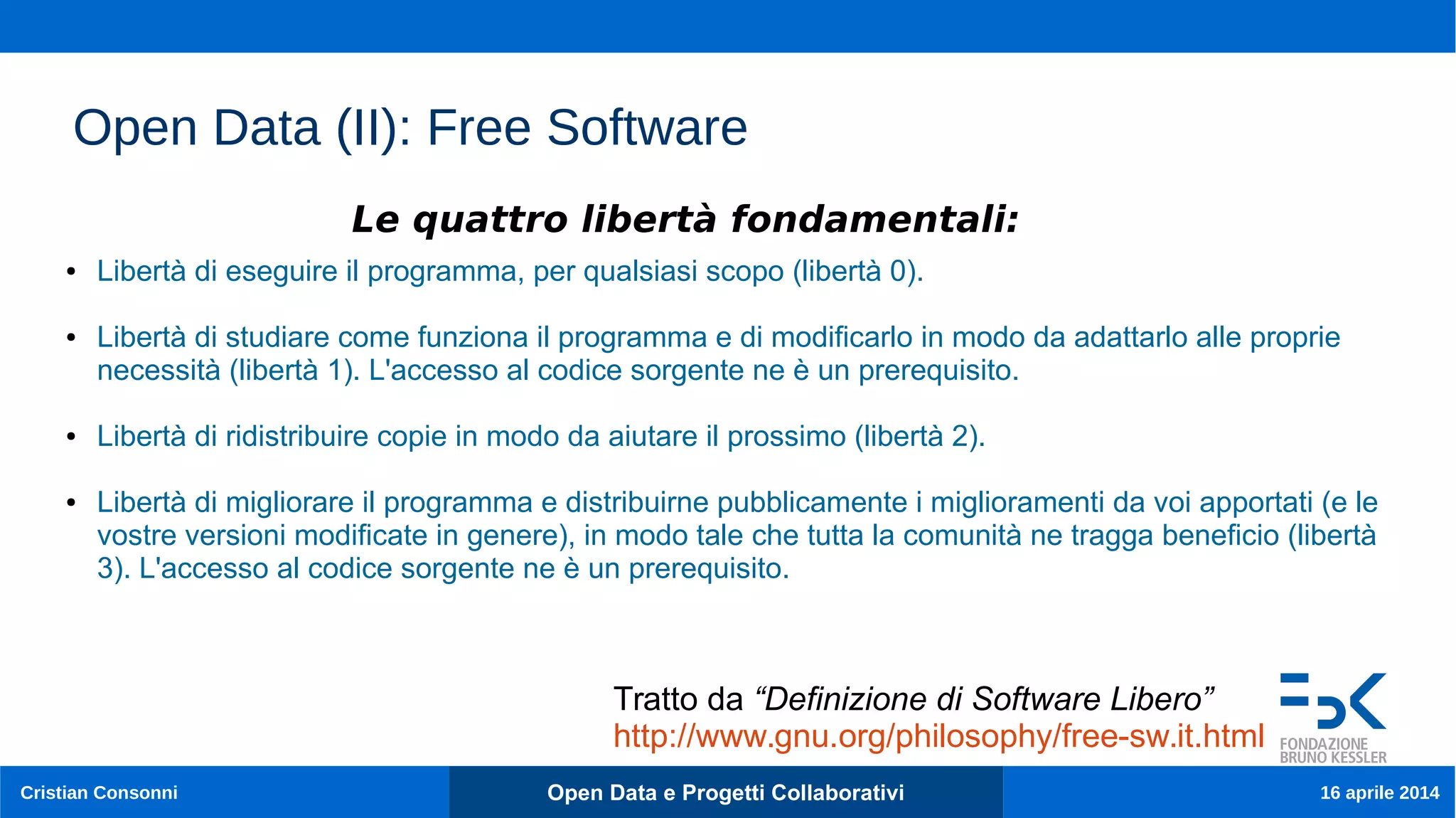 12
Cristian Consonni Open Data e Progetti Collaborativi 16 aprile 2014
Open Data (II): Free Software
● Libertà di eseguire il programma, per qualsiasi scopo (libertà 0).
● Libertà di studiare come funziona il programma e di modificarlo in modo da adattarlo alle proprie
necessità (libertà 1). L'accesso al codice sorgente ne è un prerequisito.
● Libertà di ridistribuire copie in modo da aiutare il prossimo (libertà 2).
● Libertà di migliorare il programma e distribuirne pubblicamente i miglioramenti da voi apportati (e le
vostre versioni modificate in genere), in modo tale che tutta la comunità ne tragga beneficio (libertà
3). L'accesso al codice sorgente ne è un prerequisito.
Le quattro libertà fondamentali:
Tratto da “Definizione di Software Libero”
http://www.gnu.org/philosophy/free-sw.it.html
 