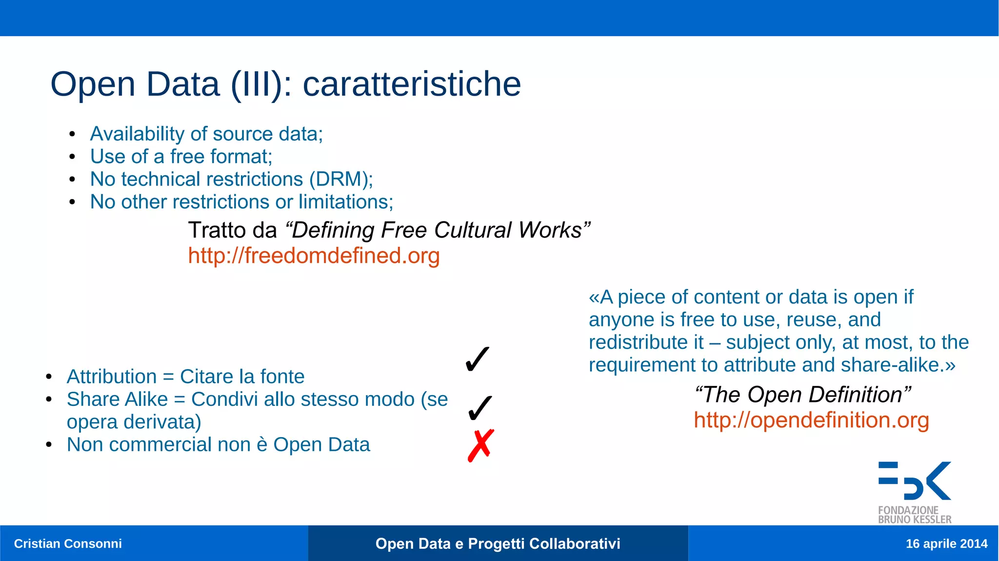 13
Cristian Consonni Open Data e Progetti Collaborativi 16 aprile 2014
Open Data (III): caratteristiche
● Availability of source data;
● Use of a free format;
● No technical restrictions (DRM);
● No other restrictions or limitations;
Tratto da “Defining Free Cultural Works”
http://freedomdefined.org
«A piece of content or data is open if
anyone is free to use, reuse, and
redistribute it – subject only, at most, to the
requirement to attribute and share-alike.»
“The Open Definition”
http://opendefinition.org
● Attribution = Citare la fonte
● Share Alike = Condivi allo stesso modo (se
opera derivata)
● Non commercial non è Open Data
✓
✓
✗
 