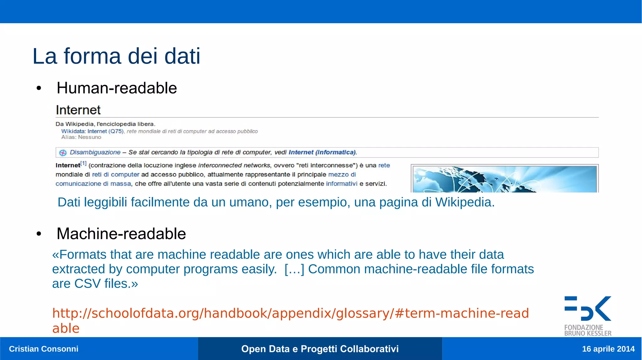 14
Cristian Consonni Open Data e Progetti Collaborativi 16 aprile 2014
La forma dei dati
● Human-readable
● Machine-readable
«Formats that are machine readable are ones which are able to have their data
extracted by computer programs easily. […] Common machine-readable file formats
are CSV files.»
http://schoolofdata.org/handbook/appendix/glossary/#term-machine-read
able
Dati leggibili facilmente da un umano, per esempio, una pagina di Wikipedia.
 