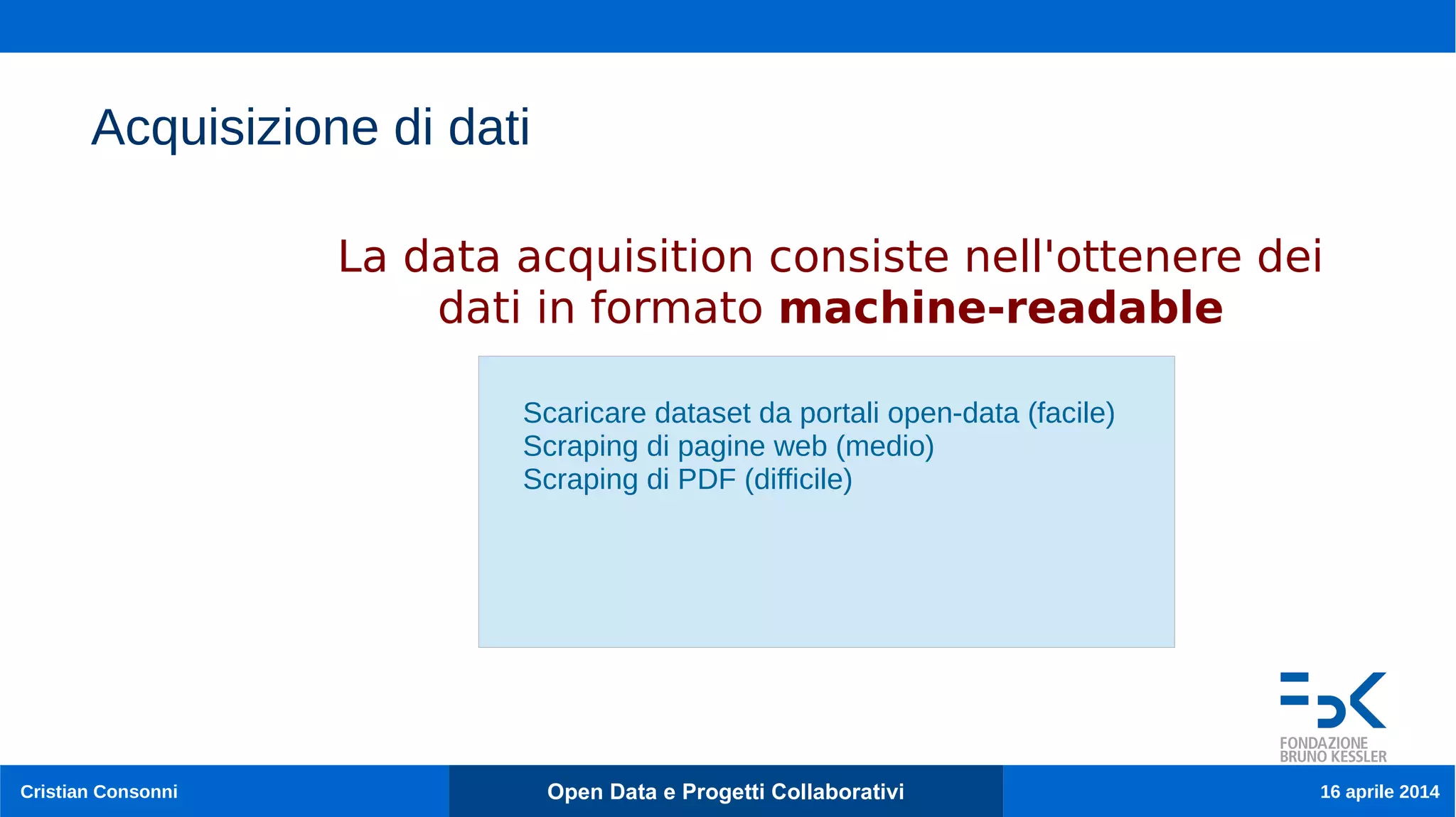 15
Cristian Consonni Open Data e Progetti Collaborativi 16 aprile 2014
Acquisizione di dati
Scaricare dataset da portali open-data (facile)
Scraping di pagine web (medio)
Scraping di PDF (difficile)
La data acquisition consiste nell'ottenere dei
dati in formato machine-readable
 