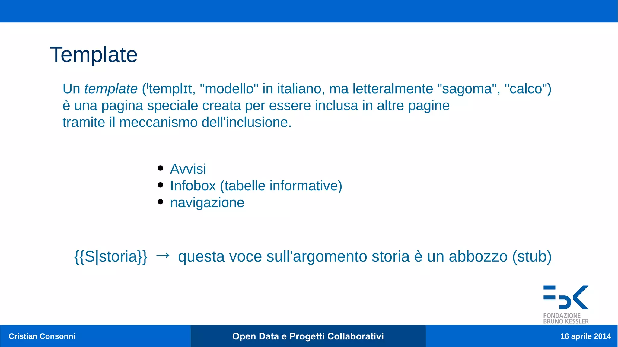 Cristian Consonni Open Data e Progetti Collaborativi 16 aprile 2014
Template
● Avvisi
● Infobox (tabelle informative)
● navigazione
Un template ( templ t, "modello" in italiano, ma letteralmente "sagoma", "calco")ˡ ɪ
è una pagina speciale creata per essere inclusa in altre pagine
tramite il meccanismo dell'inclusione.
{{S|storia}} → questa voce sull'argomento storia è un abbozzo (stub)
 