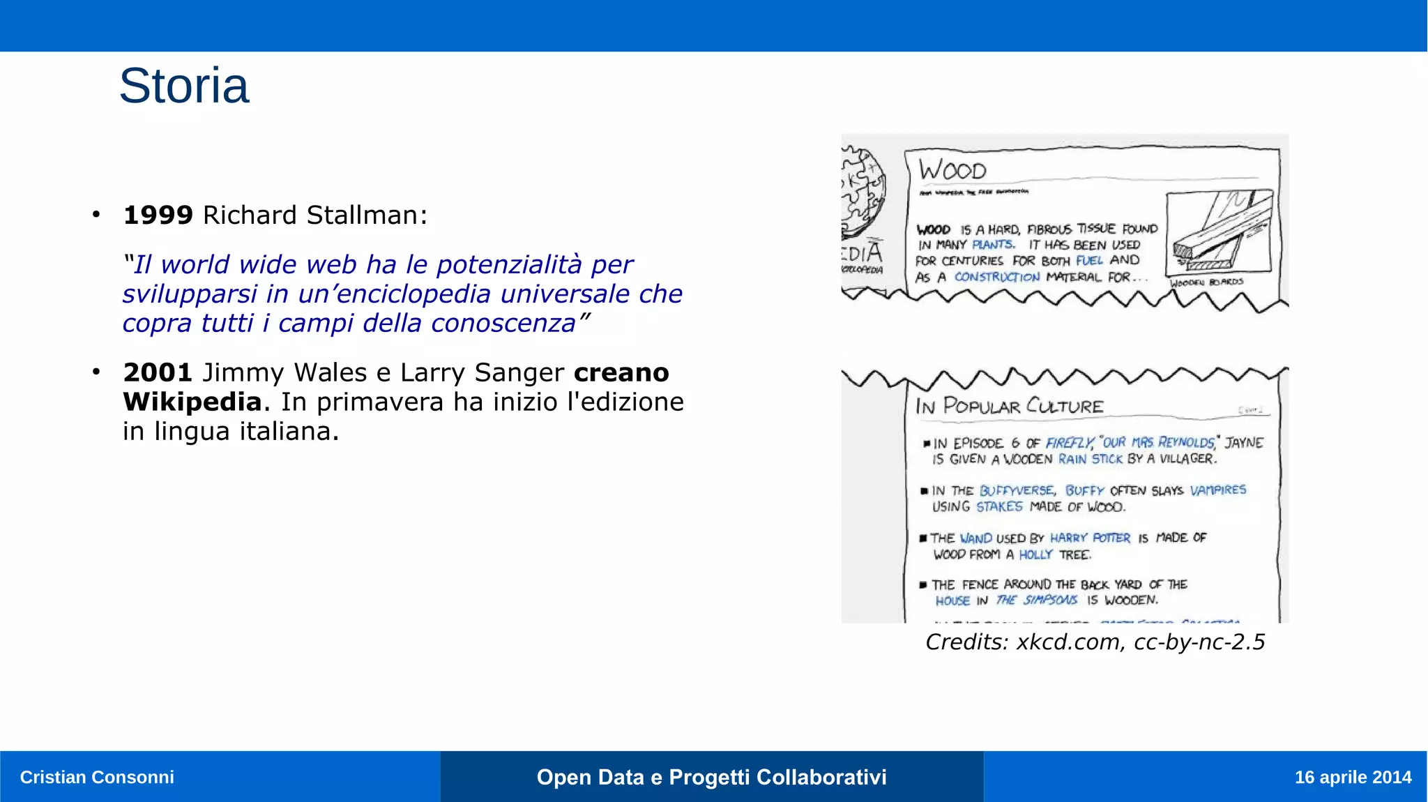 Open Data e Progetti CollaborativiCristian Consonni 16 aprile 2014
Storia
●
1999 Richard Stallman:
“Il world wide web ha le potenzialità per
svilupparsi in un’enciclopedia universale che
copra tutti i campi della conoscenza”
●
2001 Jimmy Wales e Larry Sanger creano
Wikipedia. In primavera ha inizio l'edizione
in lingua italiana.
Credits: xkcd.com, cc-by-nc-2.5
 