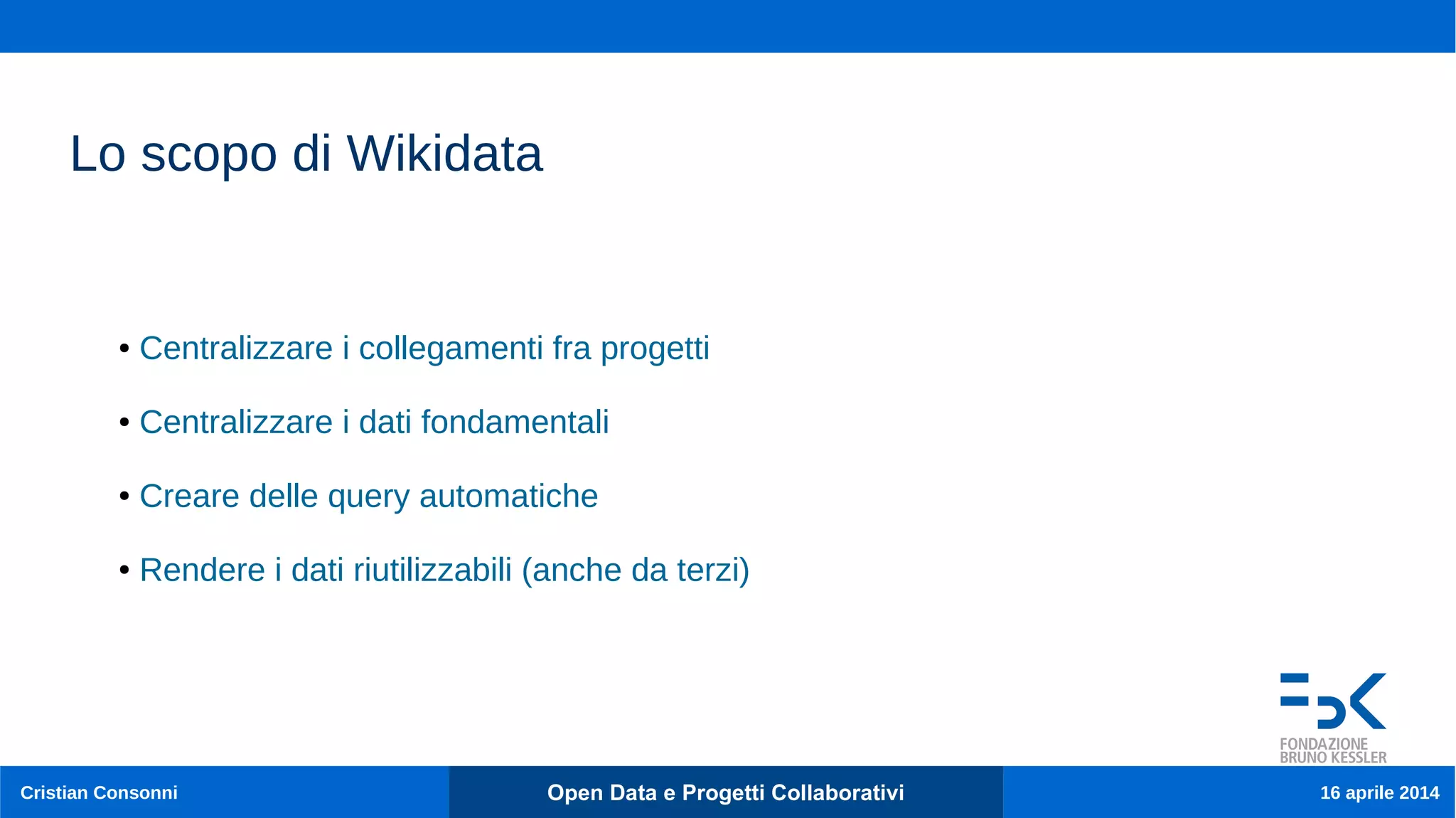 Cristian Consonni Open Data e Progetti Collaborativi 16 aprile 2014
Lo scopo di Wikidata
● Centralizzare i collegamenti fra progetti
● Centralizzare i dati fondamentali
● Creare delle query automatiche
● Rendere i dati riutilizzabili (anche da terzi)
 
