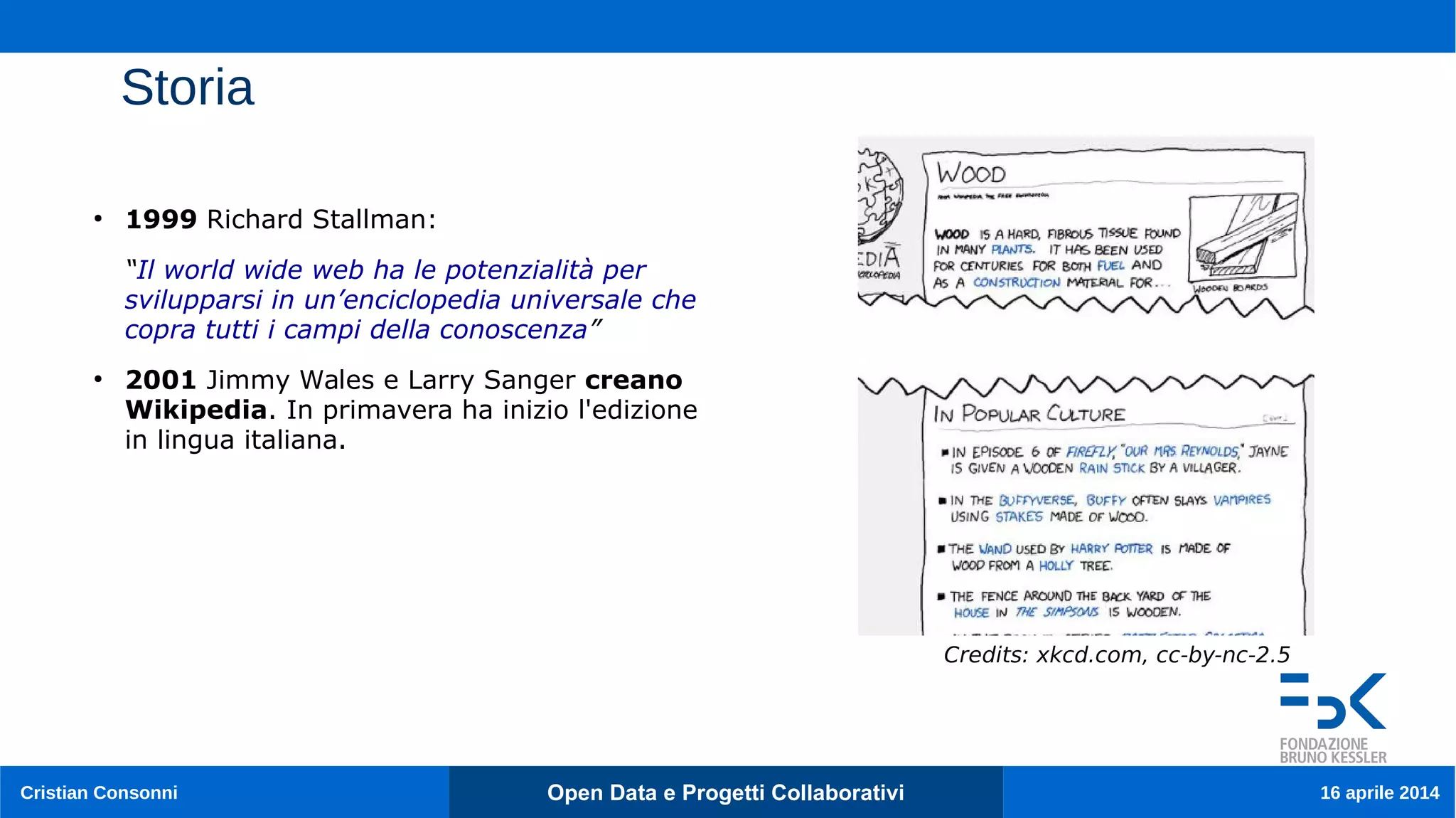 Cristian Consonni Open Data e Progetti Collaborativi 16 aprile 2014
Storia
●
1999 Richard Stallman:
“Il world wide web ha le potenzialità per
svilupparsi in un’enciclopedia universale che
copra tutti i campi della conoscenza”
●
2001 Jimmy Wales e Larry Sanger creano
Wikipedia. In primavera ha inizio l'edizione
in lingua italiana.
Credits: xkcd.com, cc-by-nc-2.5
 