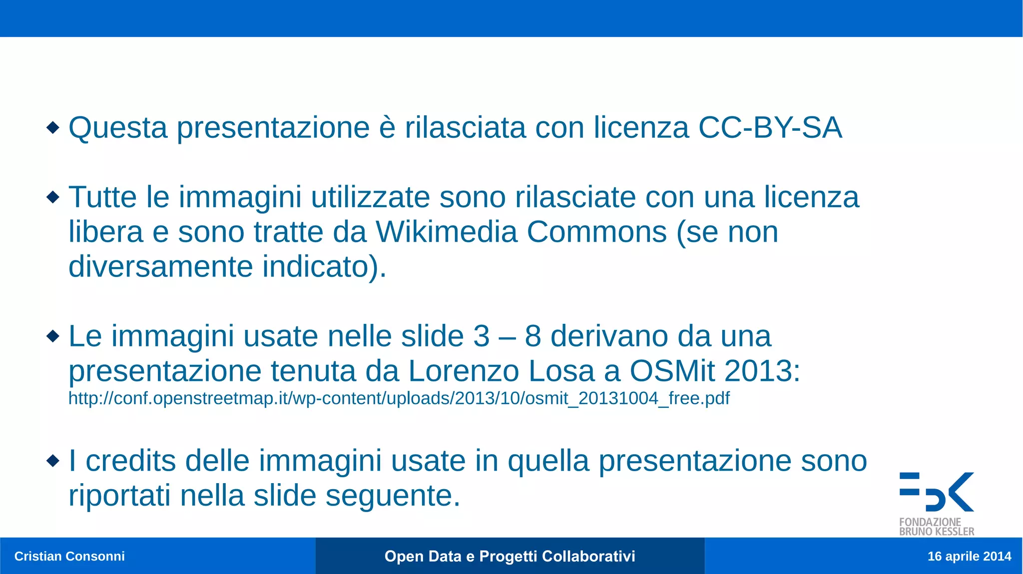 Cristian Consonni Open Data e Progetti Collaborativi 16 aprile 2014
 Questa presentazione è rilasciata con licenza CC-BY-SA
 Tutte le immagini utilizzate sono rilasciate con una licenza
libera e sono tratte da Wikimedia Commons (se non
diversamente indicato).
 Le immagini usate nelle slide 3 – 8 derivano da una
presentazione tenuta da Lorenzo Losa a OSMit 2013:
http://conf.openstreetmap.it/wp-content/uploads/2013/10/osmit_20131004_free.pdf
 I credits delle immagini usate in quella presentazione sono
riportati nella slide seguente.
 