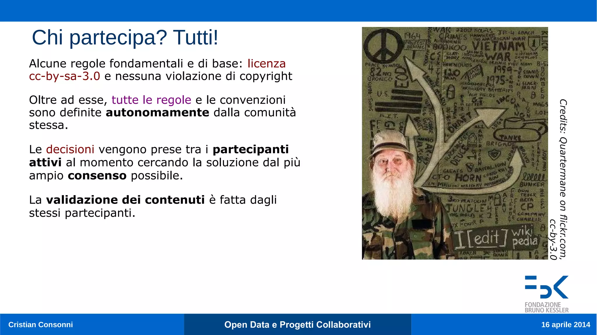Cristian Consonni Open Data e Progetti Collaborativi 16 aprile 2014
Chi partecipa? Tutti!
Alcune regole fondamentali e di base: licenza
cc-by-sa-3.0 e nessuna violazione di copyright
Oltre ad esse, tutte le regole e le convenzioni
sono definite autonomamente dalla comunità
stessa.
Le decisioni vengono prese tra i partecipanti
attivi al momento cercando la soluzione dal più
ampio consenso possibile.
La validazione dei contenuti è fatta dagli
stessi partecipanti.
Credits:Quartermaneonfickr.com,
cc-by-3.0
 