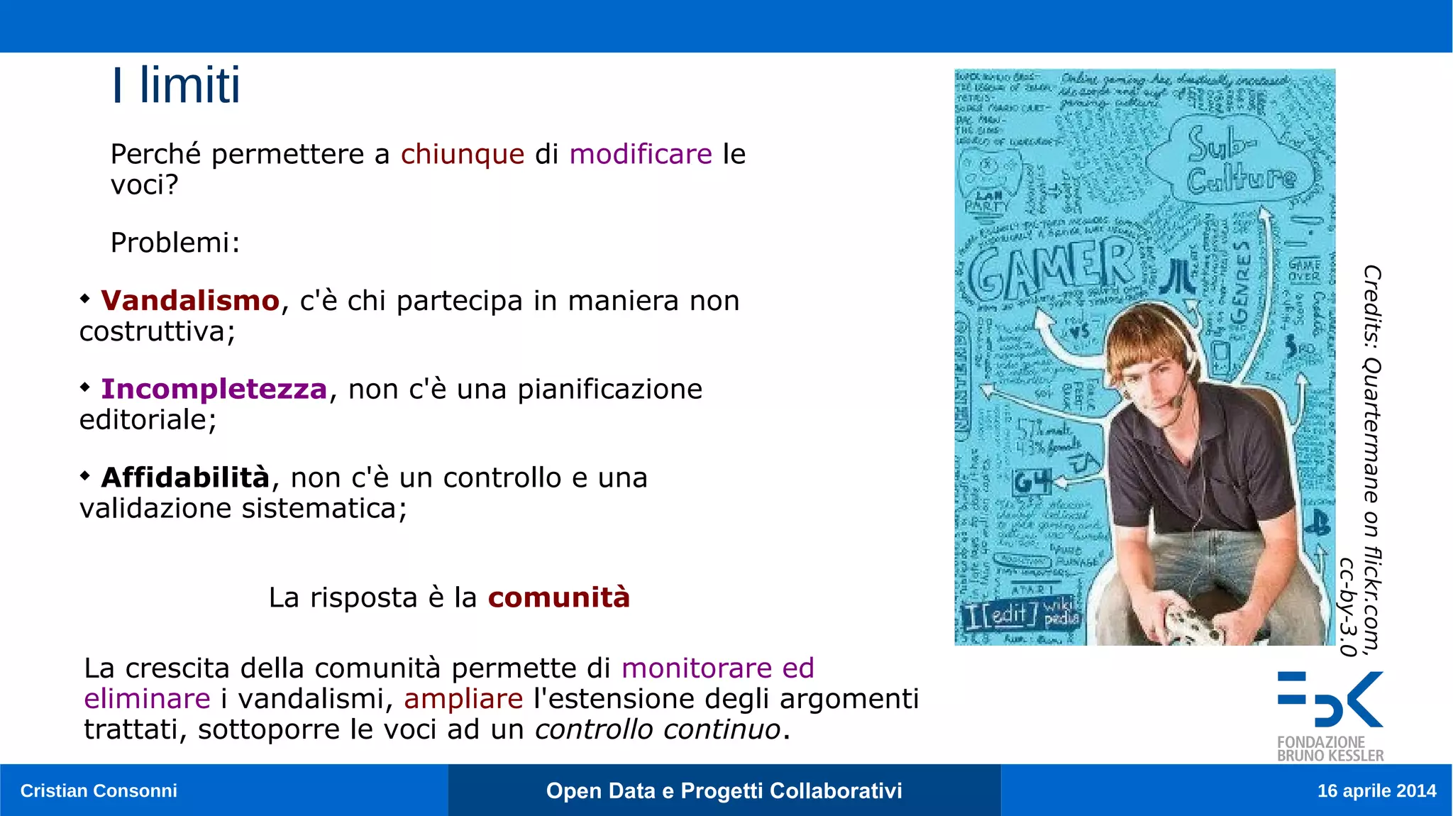 Cristian Consonni Open Data e Progetti Collaborativi 16 aprile 2014
I limiti
Credits:Quartermaneonfickr.com,
cc-by-3.0
Perché permettere a chiunque di modificare le
voci?
Problemi:

Vandalismo, c'è chi partecipa in maniera non
costruttiva;

Incompletezza, non c'è una pianificazione
editoriale;

Affidabilità, non c'è un controllo e una
validazione sistematica;
La crescita della comunità permette di monitorare ed
eliminare i vandalismi, ampliare l'estensione degli argomenti
trattati, sottoporre le voci ad un controllo continuo.
La risposta è la comunità
 