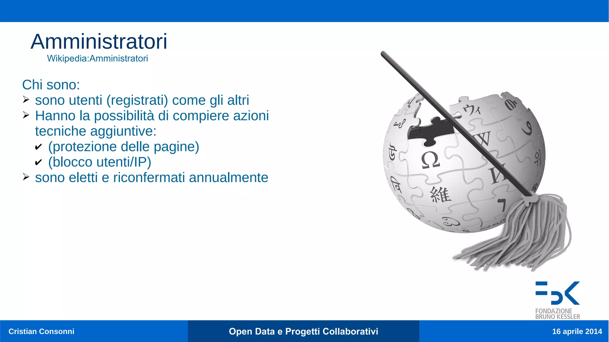 Cristian Consonni Open Data e Progetti Collaborativi 16 aprile 2014
Amministratori
Chi sono:
➢ sono utenti (registrati) come gli altri
➢ Hanno la possibilità di compiere azioni
tecniche aggiuntive:
✔ (protezione delle pagine)
✔ (blocco utenti/IP)
➢ sono eletti e riconfermati annualmente
Wikipedia:Amministratori
 