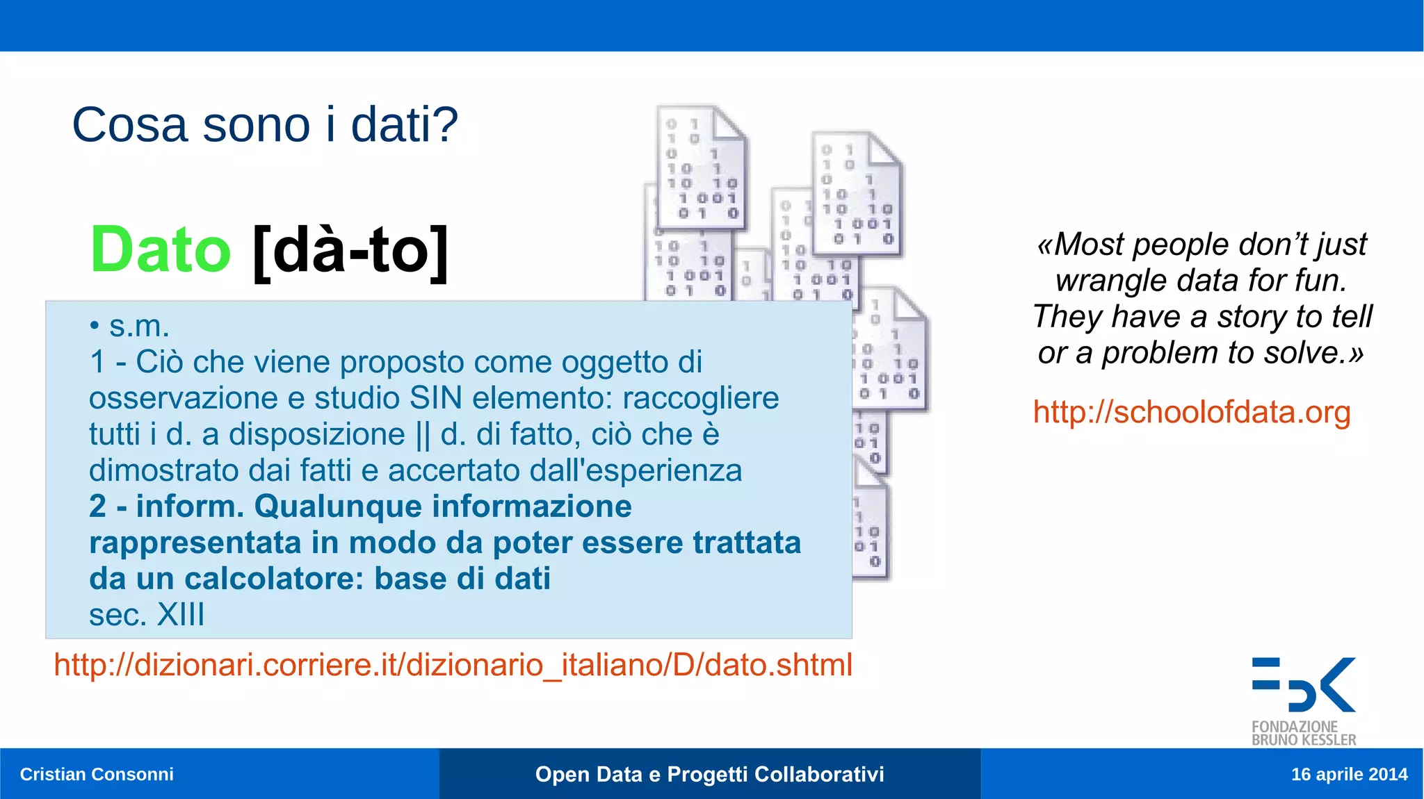 9
Cristian Consonni Open Data e Progetti Collaborativi 16 aprile 2014
Cosa sono i dati?
• s.m.
1 - Ciò che viene proposto come oggetto di
osservazione e studio SIN elemento: raccogliere
tutti i d. a disposizione || d. di fatto, ciò che è
dimostrato dai fatti e accertato dall'esperienza
2 - inform. Qualunque informazione
rappresentata in modo da poter essere trattata
da un calcolatore: base di dati
sec. XIII
Dato [dà-to]
http://dizionari.corriere.it/dizionario_italiano/D/dato.shtml
«Most people don’t just
wrangle data for fun.
They have a story to tell
or a problem to solve.»
http://schoolofdata.org
 