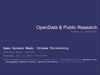 OpenData & Public Research
Tracey P. Lauriault
Open Access Week: Ottawa University
Desmarais Hall, room 4101
Thursday, Oct. 21 from 17:00-19:00
(With information contributed by D. R. Fraser Taylor & Amos Hayes from the Geomatics and
Cartographic Research Centre, Carleton University (http://gcrc.carleton.ca)
 