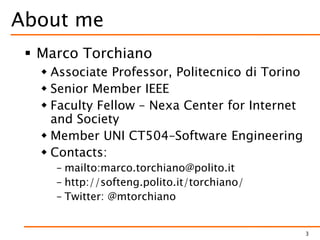 About me
 Marco Torchiano
 Associate Professor, Politecnico di Torino
 Senior Member IEEE
 Faculty Fellow – Nexa Center for Internet
and Society
 Member UNI CT504–Software Engineering
 Contacts:
– mailto:marco.torchiano@polito.it
– http://softeng.polito.it/torchiano/
– Twitter: @mtorchiano
3
 