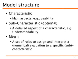 Model structure
 Characteristic
 Main aspects, e.g., usability
 Sub-Characteristic (optional)
 A detailed aspect of a characteristic, e.g.
Understandability
 Metric
 A set of rules to assign and interpret a
(numerical) evaluation to a specific (sub)-
characteristic
25
 