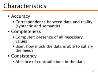 Characteristics
 Accuracy
 Correspondence between data and reality
(syntactic and semantic)
 Completeness
 Computer: presence of all necessary
values
 User: how much the data is able to satisfy
the needs
 Consistency
 Absence of contradictions in the data
27
 
