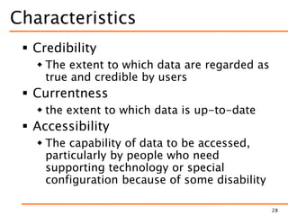 Characteristics
 Credibility
 The extent to which data are regarded as
true and credible by users
 Currentness
 the extent to which data is up-to-date
 Accessibility
 The capability of data to be accessed,
particularly by people who need
supporting technology or special
configuration because of some disability
28
 