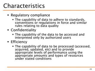 Characteristics
 Regulatory compliance
 The capability of data to adhere to standards,
conventions or regulations in force and similar
rules relating to data quality
 Confidentiality
 The capability of the data to be accessed and
interpreted only by authorized users
 Efficiency
 The capability of data to be processed (accessed,
acquired, updated, etc) and to provide
appropriate levels of performance using the
appropriate amounts and types of resources
under stated conditions
29
 