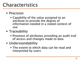 Characteristics
 Precision
 Capability of the value assigned to an
attribute to provide the degree of
information needed in a stated context of
use
 Traceability
 Presence of attributes providing an audit trail
of access and changes made to data
 Understandability
 The extent to which data can be read and
interpreted by users
30
 