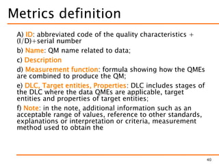 Metrics definition
A) ID: abbreviated code of the quality characteristics +
(I/D)+serial number
b) Name: QM name related to data;
c) Description
d) Measurement function: formula showing how the QMEs
are combined to produce the QM;
e) DLC, Target entities, Properties: DLC includes stages of
the DLC where the data QMEs are applicable, target
entities and properties of target entities;
f) Note: in the note, additional information such as an
acceptable range of values, reference to other standards,
explanations or interpretation or criteria, measurement
method used to obtain the
40
 