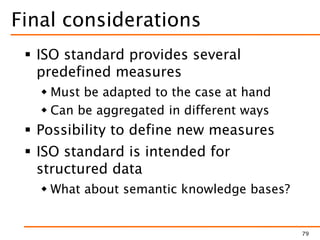 Final considerations
 ISO standard provides several
predefined measures
 Must be adapted to the case at hand
 Can be aggregated in different ways
 Possibility to define new measures
 ISO standard is intended for
structured data
 What about semantic knowledge bases?
79
 