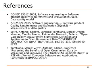References
 ISO/IEC 25012:2008, Software engineering — Software
product Quality Requirements and Evaluation (SQuaRE) —
Data quality model
 ISO 25024:2015, Software engineering — Software product
Quality Requirements and Evaluation (SQuaRE) —
Measurement of data quality
 Vetrò, Antonio; Canova, Lorenzo; Torchiano, Marco; Orozco
Minotas, Camilo; Iemma, Raimondo; Morando, Federico “Open
Data Quality Measurement Framework: Definition and
Application to Open Government Data”GOVERNMENT
INFORMATION QUARTERLY, Vol.33, pp.325-337, ISSN:0740-
624X
 Torchiano, Marco; Vetro', Antonio; Iuliano, Francesca
“Preserving the Benefits of Open Government Data by
Measuring and Improving Their Quality: An Empirical Study” in
IEEE 41st Annual Computer Software and Applications
Conference (COMPSAC 2017)
80
 