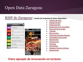 Open Data Zaragoza
RISP de Zaragoza: Listado de conjuntos de datos disponibles
● Calidad del agua
● Calidad del aire
● Estaciones Bizi
● Incidencias en la vía pública
● Recursos de la ciudad
● Trámites
● Monumentos
● Conjuntos de Datos Abiertos
● Actividades de la ciudad
● Alojamientos
● Asociaciones
● Impresos
● Arte Público
● Catálogo Histórico Artístico
● Restaurantes
Claro ejemplo de innovación en turismo
 