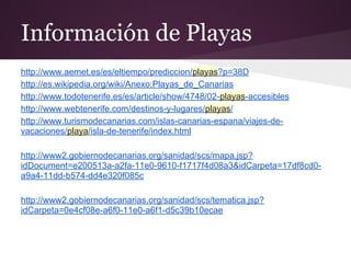Información de Playas
http://www.aemet.es/es/eltiempo/prediccion/playas?p=38D
http://es.wikipedia.org/wiki/Anexo:Playas_de_Canarias
http://www.todotenerife.es/es/article/show/4748/02-playas-accesibles
http://www.webtenerife.com/destinos-y-lugares/playas/
http://www.turismodecanarias.com/islas-canarias-espana/viajes-de-
vacaciones/playa/isla-de-tenerife/index.html
http://www2.gobiernodecanarias.org/sanidad/scs/mapa.jsp?
idDocument=e200513a-a2fa-11e0-9610-f1717f4d08a3&idCarpeta=17df8cd0-
a9a4-11dd-b574-dd4e320f085c
http://www2.gobiernodecanarias.org/sanidad/scs/tematica.jsp?
idCarpeta=0e4cf08e-a6f0-11e0-a6f1-d5c39b10ecae
 