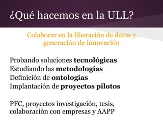 ¿Qué hacemos en la ULL?
Colaborar en la liberación de datos y
generación de innovación
Probando soluciones tecnológicas
Estudiando las metodologías
Definición de ontologías
Implantación de proyectos pilotos
PFC, proyectos investigación, tesis,
colaboración con empresas y AAPP
 