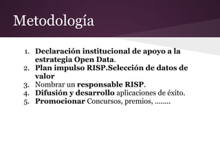 Metodología
1. Declaración institucional de apoyo a la
estrategia Open Data.
2. Plan impulso RISP.Selección de datos de
valor
3. Nombrar un responsable RISP.
4. Difusión y desarrollo aplicaciones de éxito.
5. Promocionar Concursos, premios, ........
 