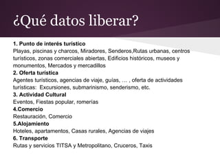 ¿Qué datos liberar?
1. Punto de interés turístico
Playas, piscinas y charcos, Miradores, Senderos,Rutas urbanas, centros
turísticos, zonas comerciales abiertas, Edificios históricos, museos y
monumentos, Mercados y mercadillos
2. Oferta turística
Agentes turísticos, agencias de viaje, guías, … , oferta de actividades
turísticas: Excursiones, submarinismo, senderismo, etc.
3. Actividad Cultural
Eventos, Fiestas popular, romerías
4.Comercio
Restauración, Comercio
5.Alojamiento
Hoteles, apartamentos, Casas rurales, Agencias de viajes
6. Transporte
Rutas y servicios TITSA y Metropolitano, Cruceros, Taxis
 