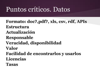 Puntos críticos. Datos
Formato: doc?,pdf?, xls, csv, rdf, APIs
Estructura
Actualización
Responsable
Veracidad, disponibilidad
Valor
Facilidad de encontrarlos y usarlos
Licencias
Tasas
 